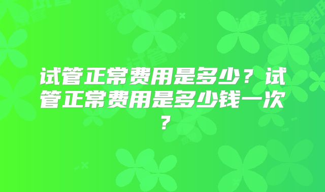 试管正常费用是多少？试管正常费用是多少钱一次？