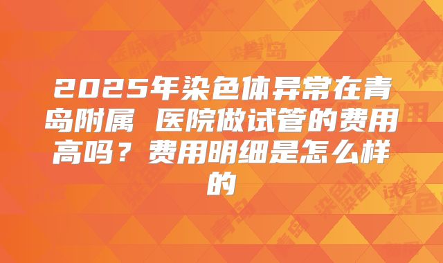 2025年染色体异常在青岛附属 医院做试管的费用高吗?费用明细是怎么样的
