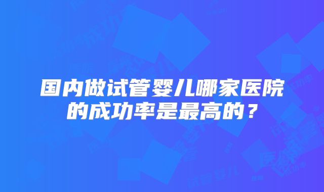 国内做试管婴儿哪家医院的成功率是最高的?