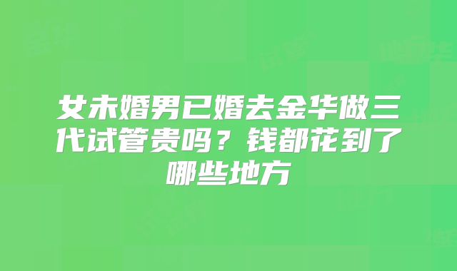 女未婚男已婚去金华做三代试管贵吗？钱都花到了哪些地方