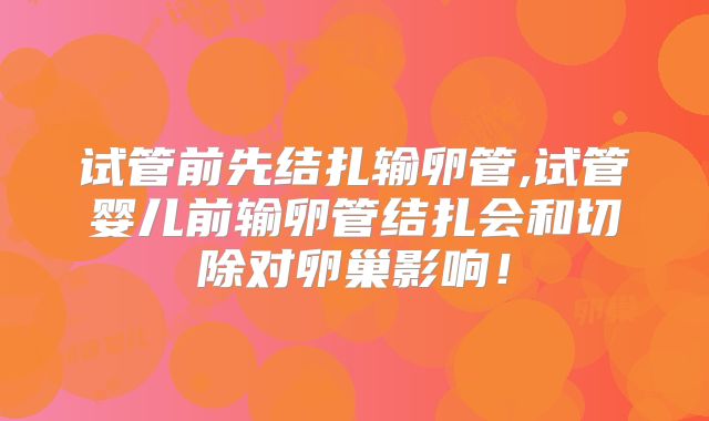 试管前先结扎输卵管,试管婴儿前输卵管结扎会和切除对卵巢影响!