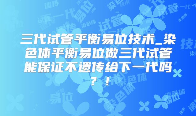 三代试管平衡易位技术_染色体平衡易位做三代试管能保证不遗传给下一代吗？！
