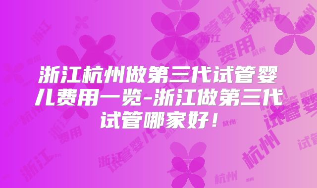 浙江杭州做第三代试管婴儿费用一览-浙江做第三代试管哪家好！