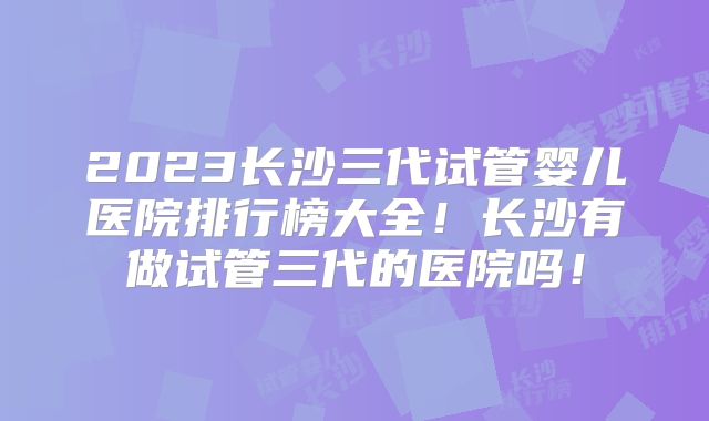 2023长沙三代试管婴儿医院排行榜大全!长沙有做试管三代的医院吗!