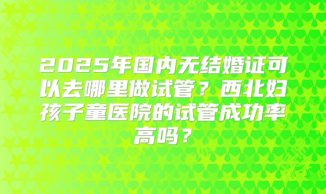 2025年国内无结婚证可以去哪里做试管?西北妇孩子童医院的试管成功率高吗?