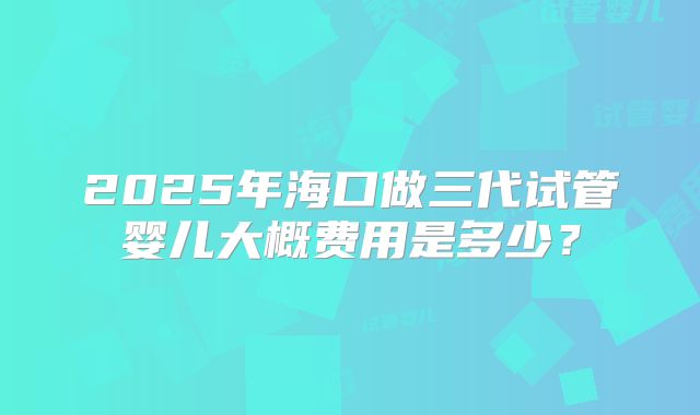 2025年海口做三代试管婴儿大概费用是多少?