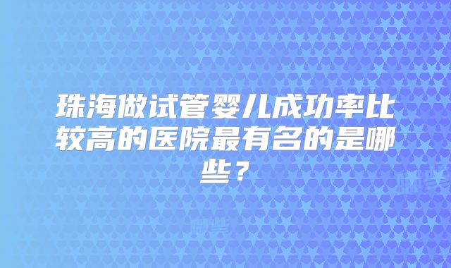 珠海做试管婴儿成功率比较高的医院最有名的是哪些?