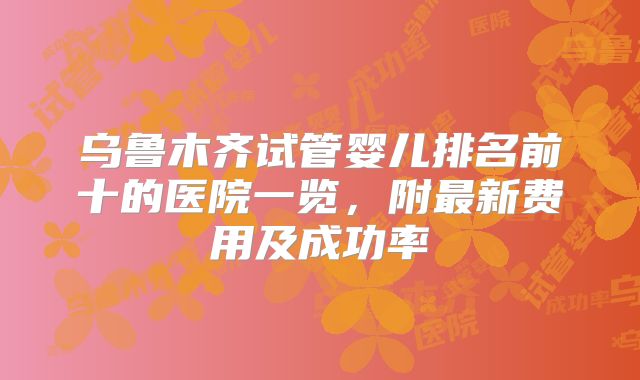 乌鲁木齐试管婴儿排名前十的医院一览，附最新费用及成功率