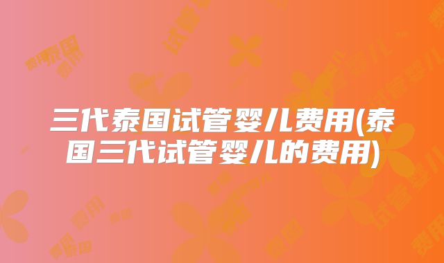三代泰国试管婴儿费用(泰国三代试管婴儿的费用)