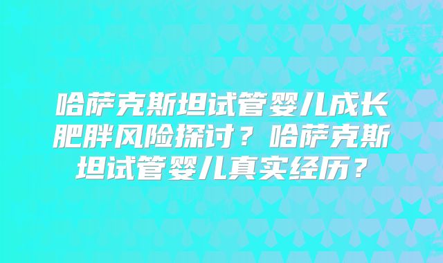 哈萨克斯坦试管婴儿成长肥胖风险探讨？哈萨克斯坦试管婴儿真实经历？
