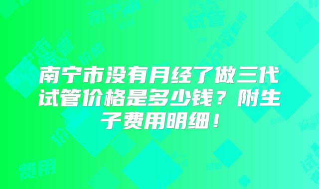 南宁市没有月经了做三代试管价格是多少钱？附生子费用明细！