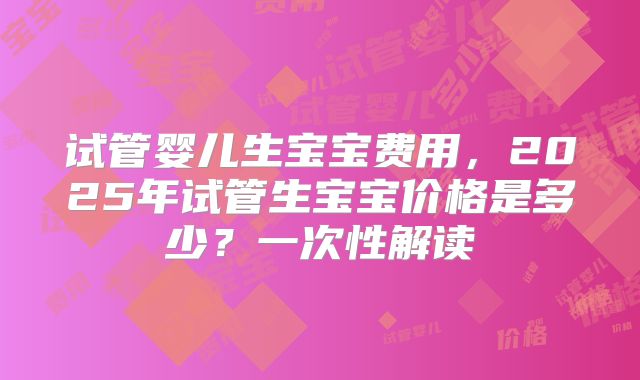 试管婴儿生宝宝费用,2025年试管生宝宝价格是多少?一次性解读