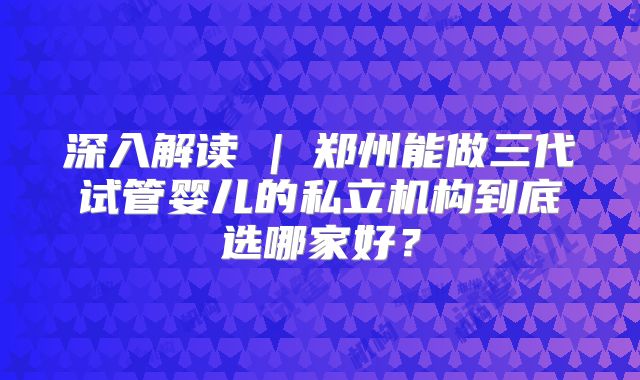 深入解读 | 郑州能做三代试管婴儿的私立机构到底选哪家好?