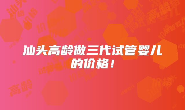 汕头高龄做三代试管婴儿的价格！