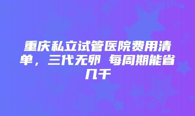 重庆私立试管医院费用清单，三代无卵�每周期能省几千