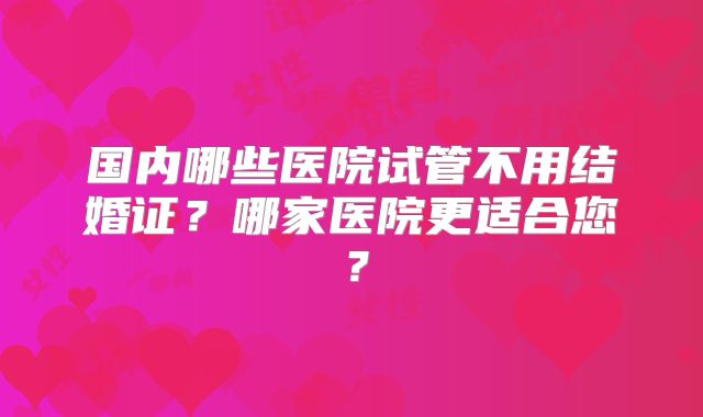 国内哪些医院试管不用结婚证？哪家医院更适合您？