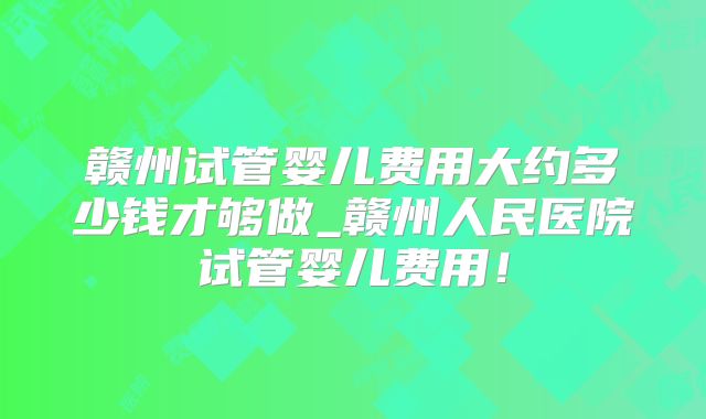 赣州试管婴儿费用大约多少钱才够做_赣州人民医院试管婴儿费用！