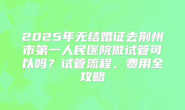 2025年无结婚证去荆州市第一人民医院做试管可以吗？试管流程、费用全攻略
