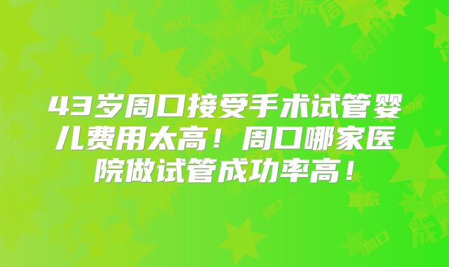 43岁周口接受手术试管婴儿费用太高！周口哪家医院做试管成功率高！