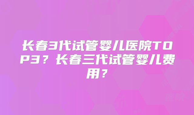 长春3代试管婴儿医院TOP3?长春三代试管婴儿费用?
