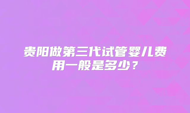 贵阳做第三代试管婴儿费用一般是多少？