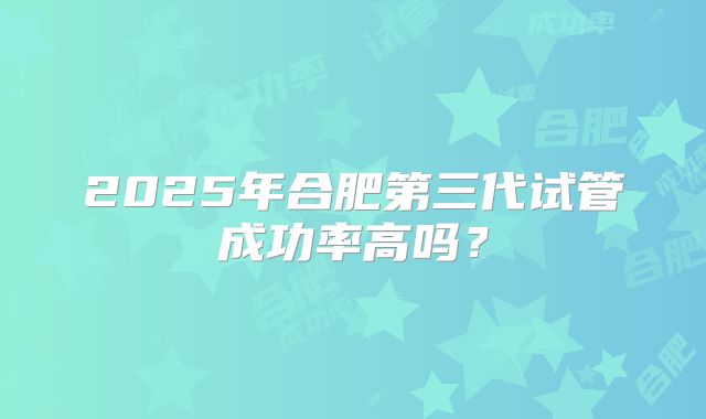 2025年合肥第三代试管成功率高吗？