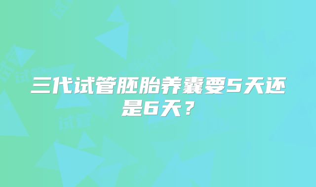 三代试管胚胎养囊要5天还是6天?