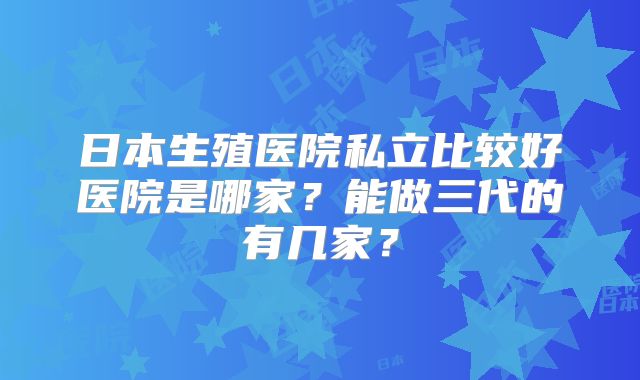 日本生殖医院私立比较好医院是哪家？能做三代的有几家？