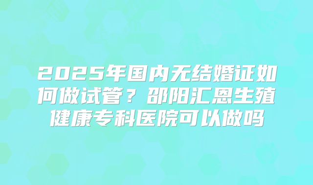 2025年国内无结婚证如何做试管？邵阳汇恩生殖健康专科医院可以做吗