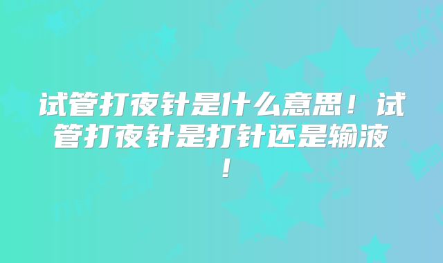 试管打夜针是什么意思！试管打夜针是打针还是输液！
