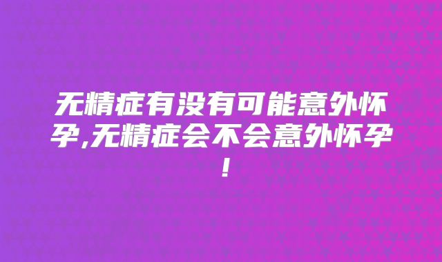 无精症有没有可能意外怀孕,无精症会不会意外怀孕!