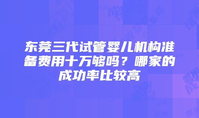 东莞三代试管婴儿机构准备费用十万够吗？哪家的成功率比较高