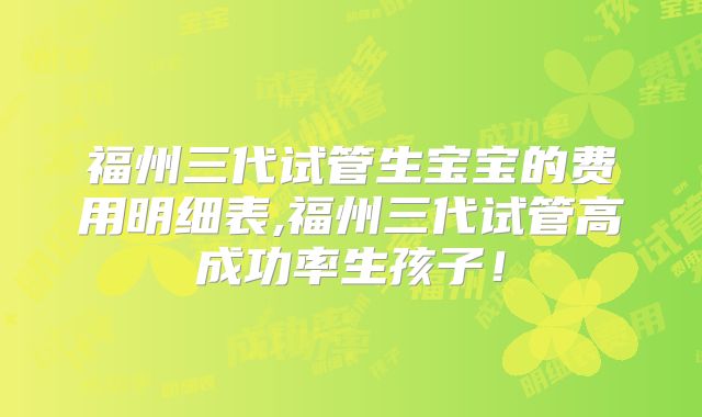 福州三代试管生宝宝的费用明细表,福州三代试管高成功率生孩子！