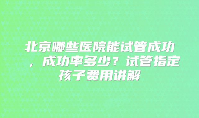 北京哪些医院能试管成功 ，成功率多少？试管指定孩子费用讲解