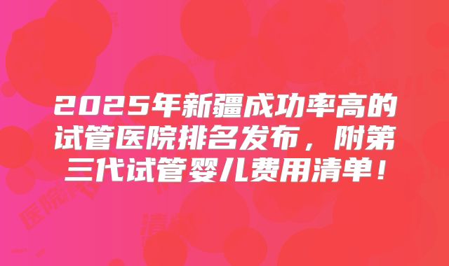 2025年新疆成功率高的试管医院排名发布，附第三代试管婴儿费用清单！