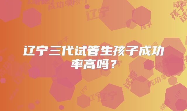 辽宁三代试管生孩子成功率高吗？