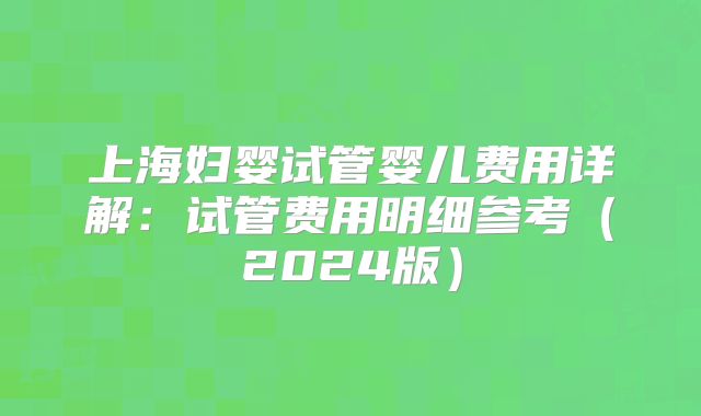 上海妇婴试管婴儿费用详解：试管费用明细参考（2024版）