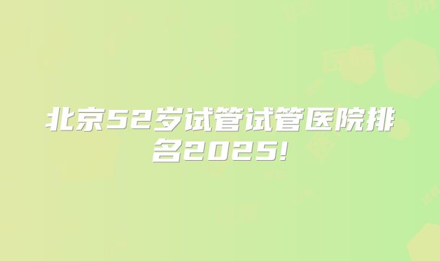 北京52岁试管试管医院排名2025!
