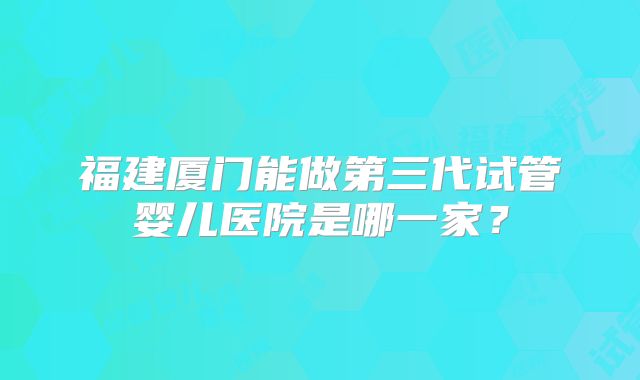 福建厦门能做第三代试管婴儿医院是哪一家?