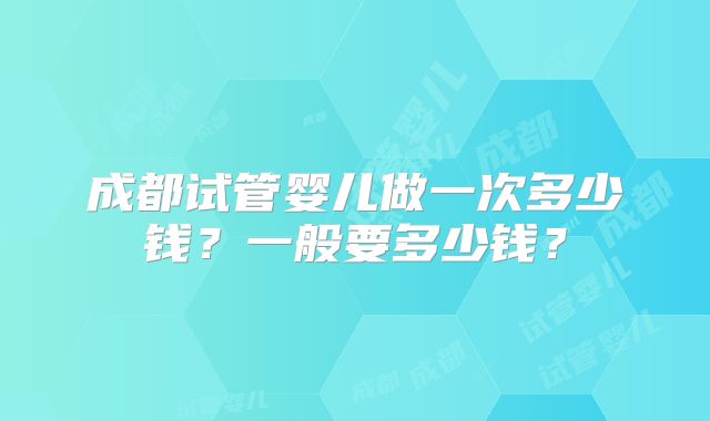 成都试管婴儿做一次多少钱?一般要多少钱?