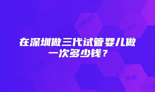 在深圳做三代试管婴儿做一次多少钱?