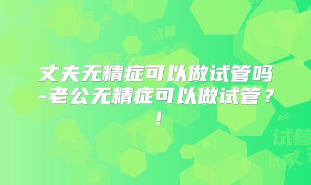 丈夫无精症可以做试管吗-老公无精症可以做试管?!