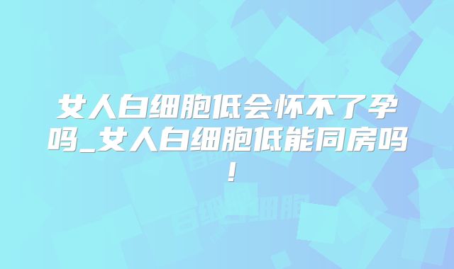女人白细胞低会怀不了孕吗_女人白细胞低能同房吗!