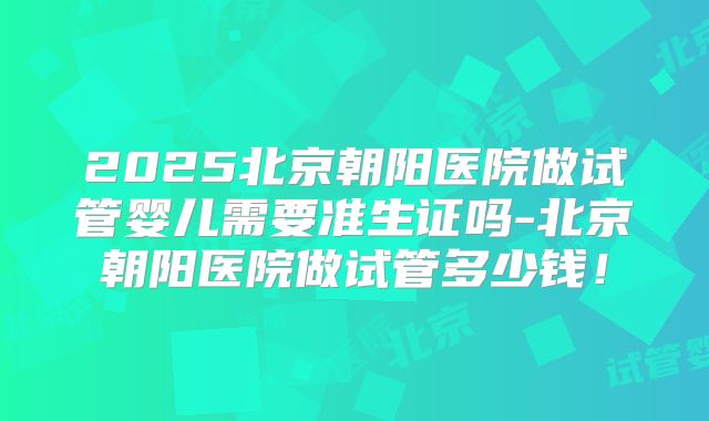 2025北京朝阳医院做试管婴儿需要准生证吗-北京朝阳医院做试管多少钱!