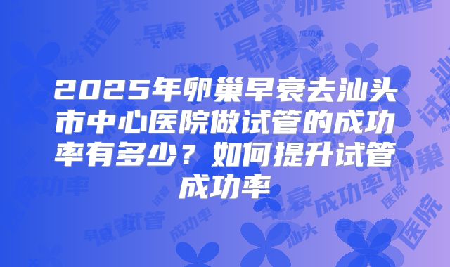 2025年卵巢早衰去汕头市中心医院做试管的成功率有多少？如何提升试管成功率
