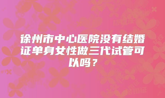 徐州市中心医院没有结婚证单身女性做三代试管可以吗？