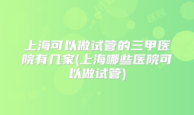 上海可以做试管的三甲医院有几家(上海哪些医院可以做试管)