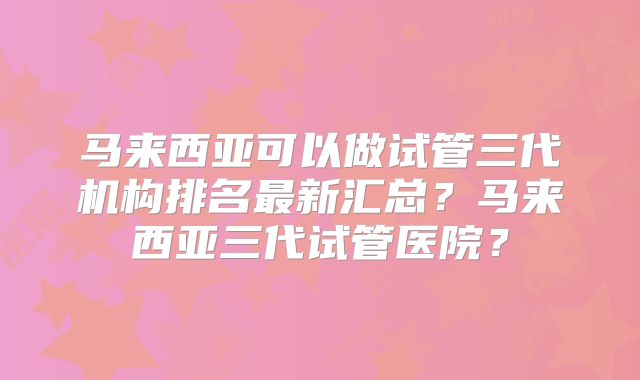 马来西亚可以做试管三代机构排名最新汇总？马来西亚三代试管医院？