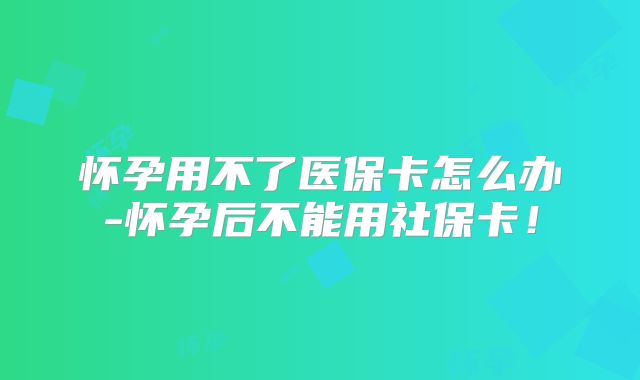 怀孕用不了医保卡怎么办-怀孕后不能用社保卡!