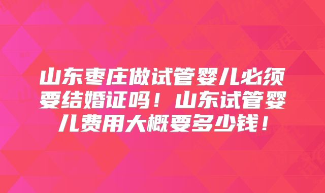 山东枣庄做试管婴儿必须要结婚证吗!山东试管婴儿费用大概要多少钱!